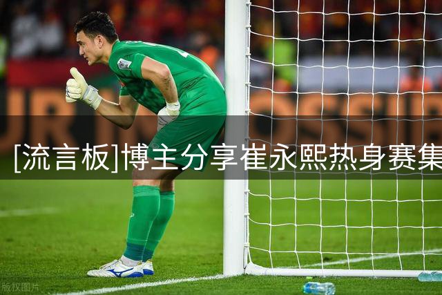 [流言板]博主分享崔永熙热身赛集锦：崔永熙找回自信心